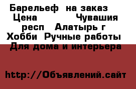 Барельеф  на заказ ! › Цена ­ 1 500 - Чувашия респ., Алатырь г. Хобби. Ручные работы » Для дома и интерьера   